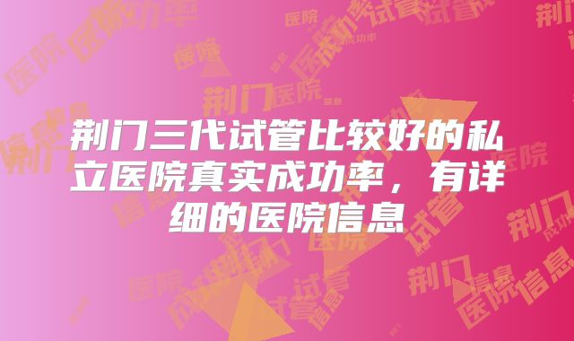 荆门三代试管比较好的私立医院真实成功率,有详细的医院信息