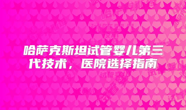 哈萨克斯坦试管婴儿第三代技术,医院选择指南