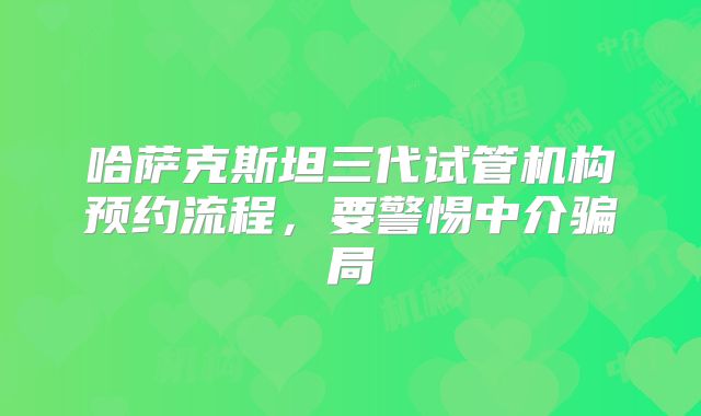 哈萨克斯坦三代试管机构预约流程,要警惕中介骗局