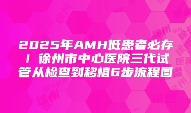 2025年AMH低患者必存!徐州市中心医院三代试管从检查到移植6步流程图