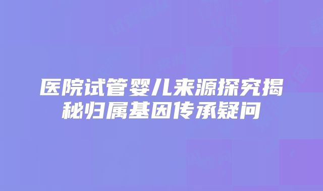 医院试管婴儿来源探究揭秘归属基因传承疑问
