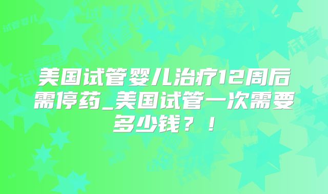 美国试管婴儿治疗12周后需停药_美国试管一次需要多少钱?!