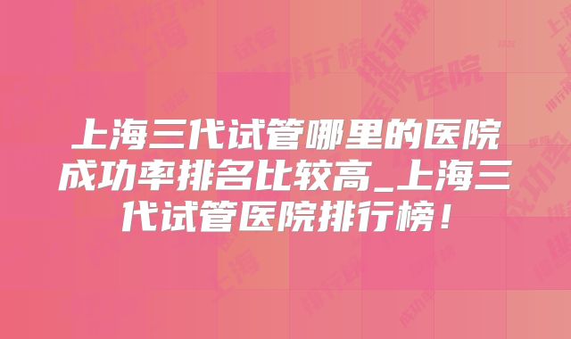 上海三代试管哪里的医院成功率排名比较高_上海三代试管医院排行榜!
