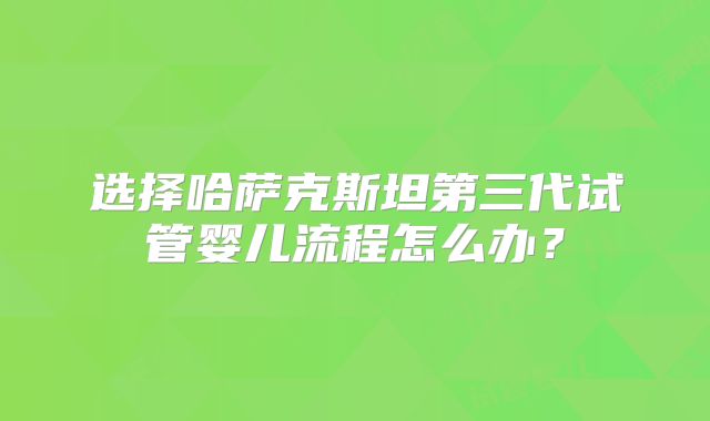 选择哈萨克斯坦第三代试管婴儿流程怎么办？