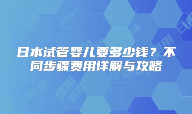 日本试管婴儿要多少钱？不同步骤费用详解与攻略