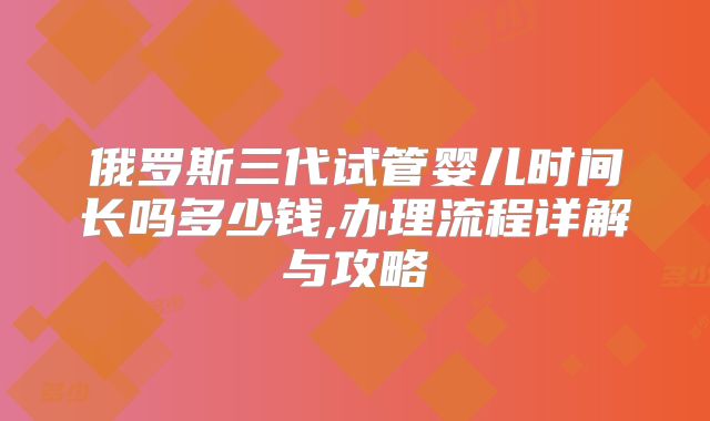 俄罗斯三代试管婴儿时间长吗多少钱,办理流程详解与攻略