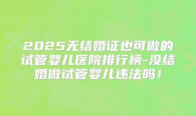 2025无结婚证也可做的试管婴儿医院排行榜-没结婚做试管婴儿违法吗!