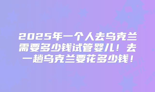 2025年一个人去乌克兰需要多少钱试管婴儿!去一趟乌克兰要花多少钱!