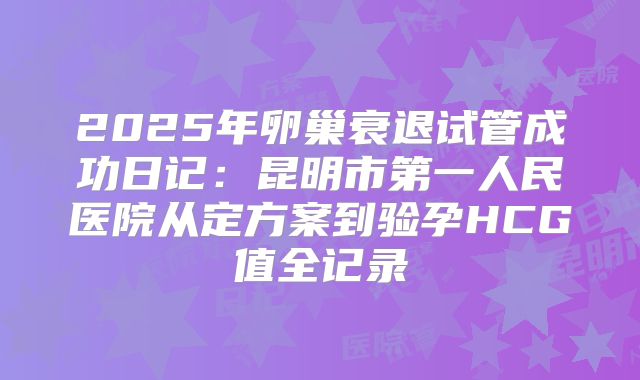 2025年卵巢衰退试管成功日记：昆明市第一人民医院从定方案到验孕HCG值全记录
