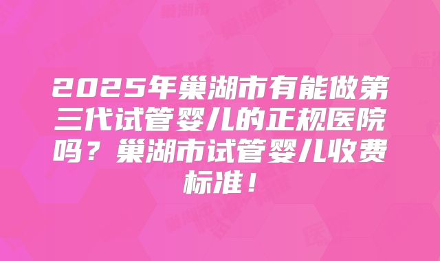 2025年巢湖市有能做第三代试管婴儿的正规医院吗?巢湖市试管婴儿收费标准!