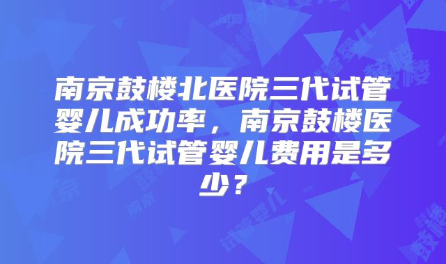 南京鼓楼北医院三代试管婴儿成功率,南京鼓楼医院三代试管婴儿费用是多少?