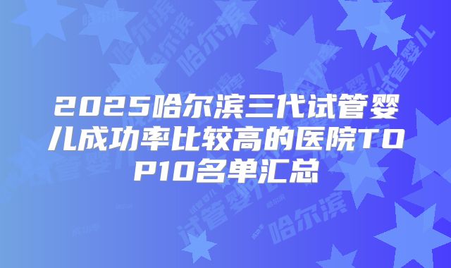2025哈尔滨三代试管婴儿成功率比较高的医院TOP10名单汇总