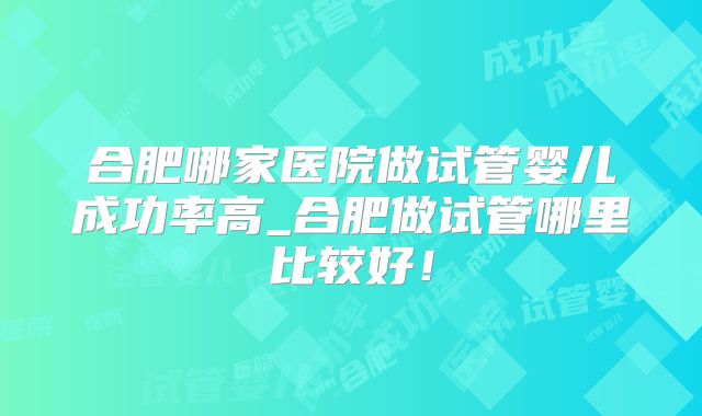 合肥哪家医院做试管婴儿成功率高_合肥做试管哪里比较好！