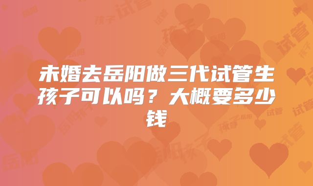 未婚去岳阳做三代试管生孩子可以吗？大概要多少钱