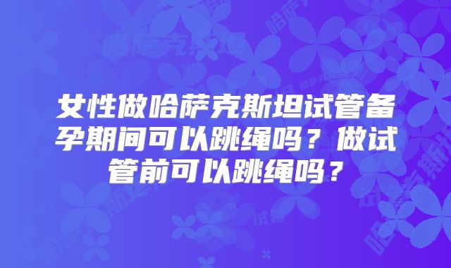 女性做哈萨克斯坦试管备孕期间可以跳绳吗？做试管前可以跳绳吗？