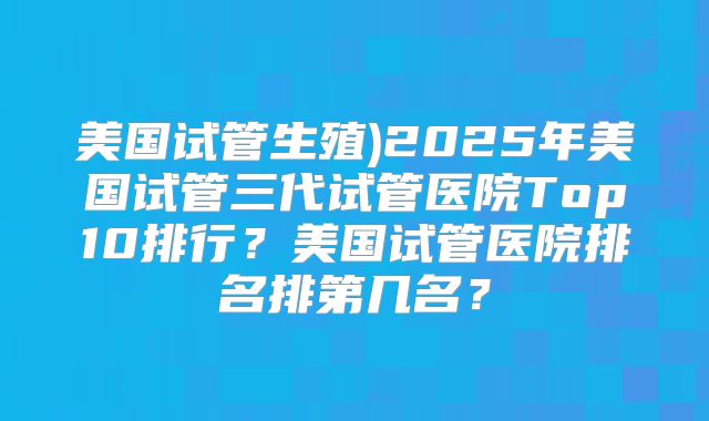 美国试管生殖)2025年美国试管三代试管医院Top10排行?美国试管医院排名排第几名?