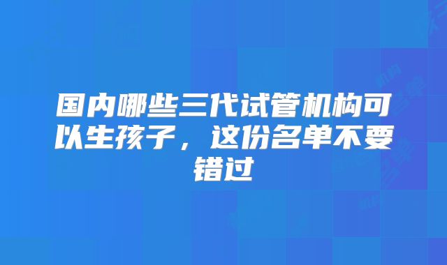 国内哪些三代试管机构可以生孩子，这份名单不要错过