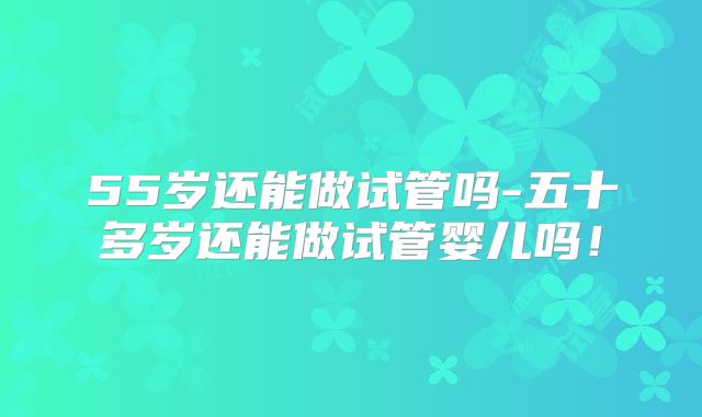55岁还能做试管吗-五十多岁还能做试管婴儿吗!