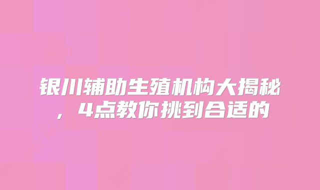 银川辅助生殖机构大揭秘,4点教你挑到合适的