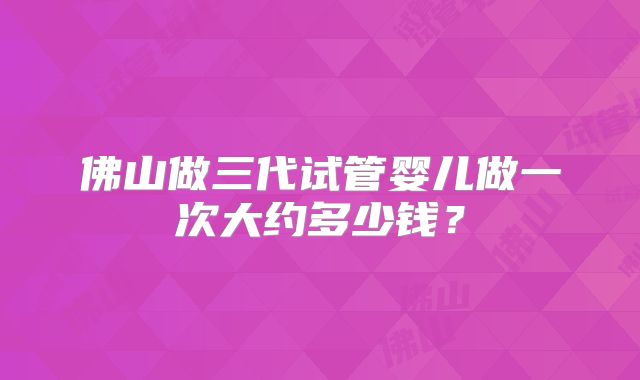 佛山做三代试管婴儿做一次大约多少钱?