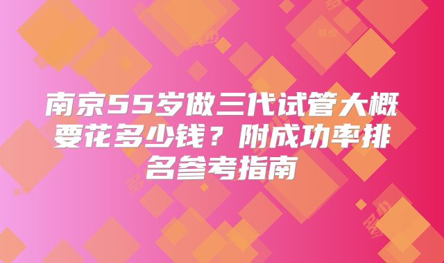 南京55岁做三代试管大概要花多少钱？附成功率排名参考指南