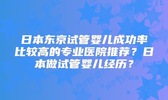 日本东京试管婴儿成功率比较高的专业医院推荐?日本做试管婴儿经历?