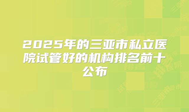 2025年的三亚市私立医院试管好的机构排名前十公布
