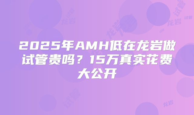 2025年AMH低在龙岩做试管贵吗?15万真实花费大公开