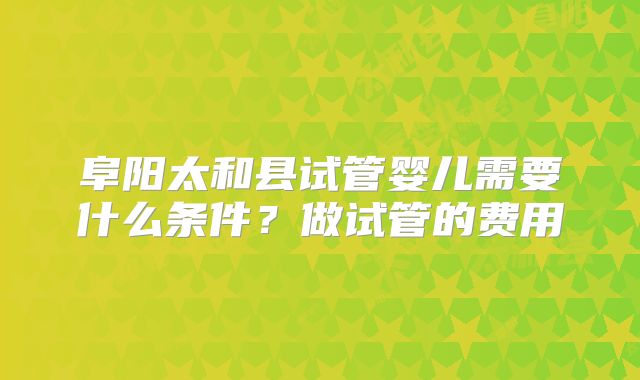 阜阳太和县试管婴儿需要什么条件？做试管的费用