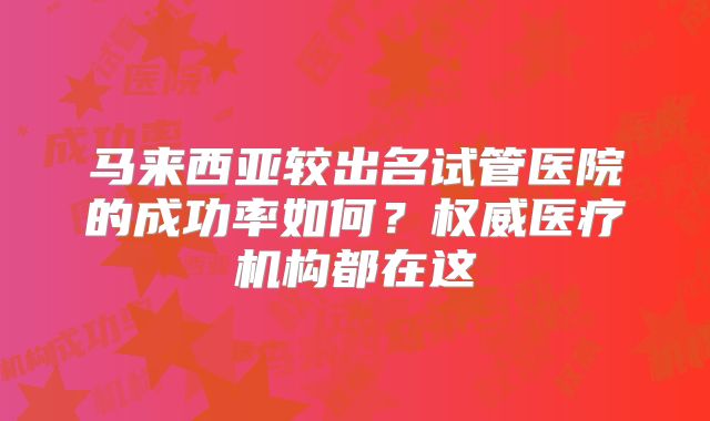 马来西亚较出名试管医院的成功率如何?权威医疗机构都在这