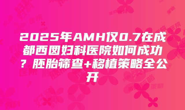 2025年AMH仅0.7在成都西囡妇科医院如何成功?胚胎筛查+移植策略全公开