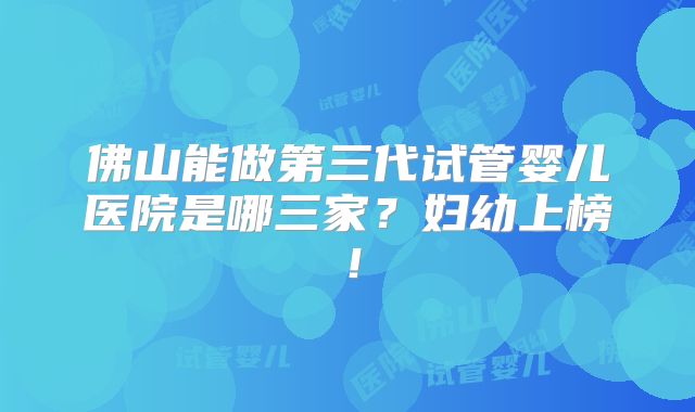 佛山能做第三代试管婴儿医院是哪三家?妇幼上榜!