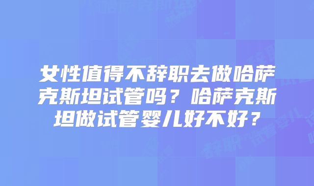 女性值得不辞职去做哈萨克斯坦试管吗?哈萨克斯坦做试管婴儿好不好?