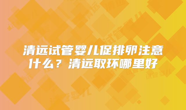 清远试管婴儿促排卵注意什么？清远取环哪里好