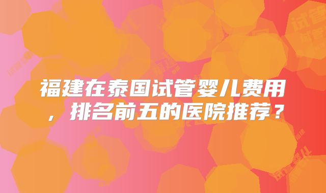 福建在泰国试管婴儿费用,排名前五的医院推荐?