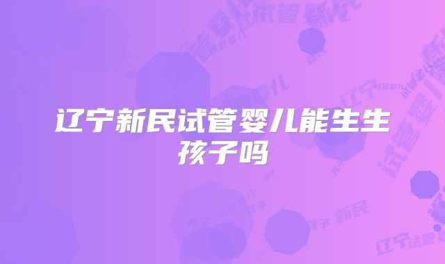 辽宁新民试管婴儿能生生孩子吗