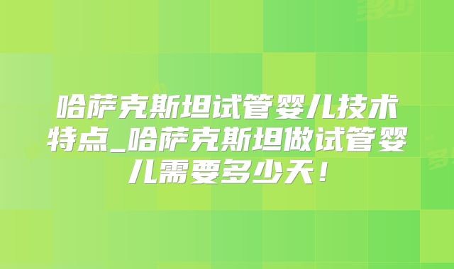 哈萨克斯坦试管婴儿技术特点_哈萨克斯坦做试管婴儿需要多少天!