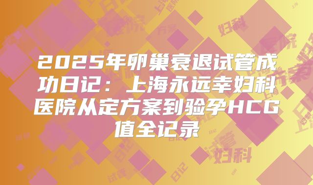 2025年卵巢衰退试管成功日记:上海永远幸妇科医院从定方案到验孕HCG值全记录