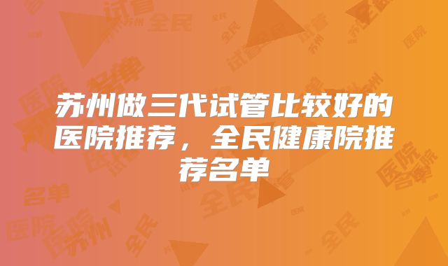 苏州做三代试管比较好的医院推荐，全民健康院推荐名单