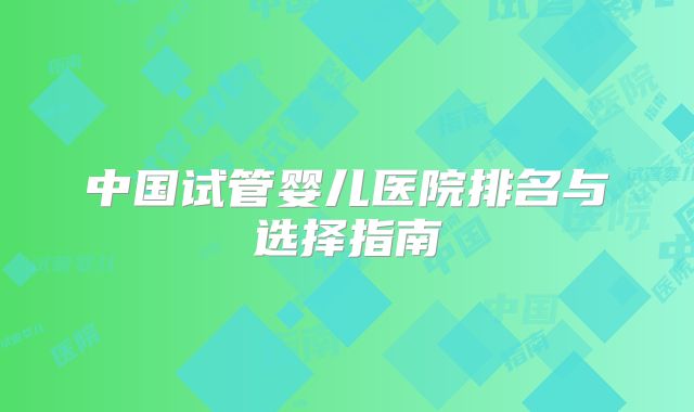 中国试管婴儿医院排名与选择指南