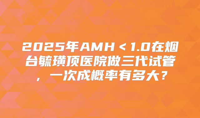 2025年AMH<1.0在烟台毓璜顶医院做三代试管,一次成概率有多大?