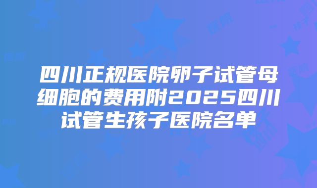 四川正规医院卵子试管母细胞的费用附2025四川试管生孩子医院名单