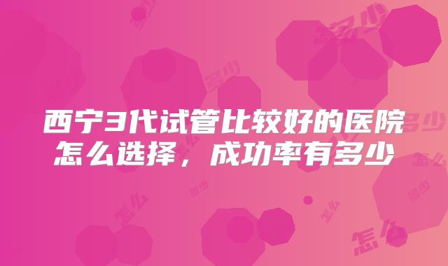 西宁3代试管比较好的医院怎么选择，成功率有多少
