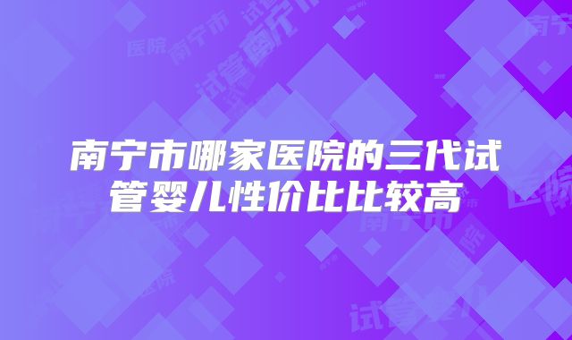 南宁市哪家医院的三代试管婴儿性价比比较高