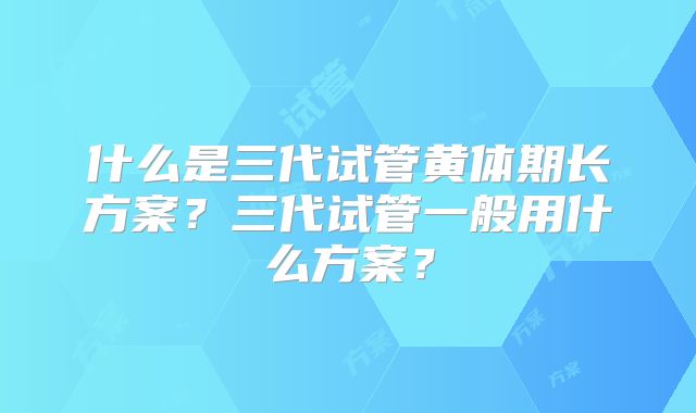 什么是三代试管黄体期长方案？三代试管一般用什么方案？