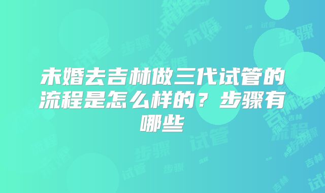 未婚去吉林做三代试管的流程是怎么样的?步骤有哪些