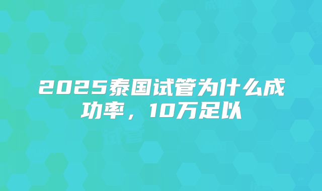 2025泰国试管为什么成功率,10万足以