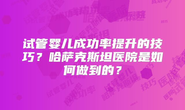 试管婴儿成功率提升的技巧?哈萨克斯坦医院是如何做到的?
