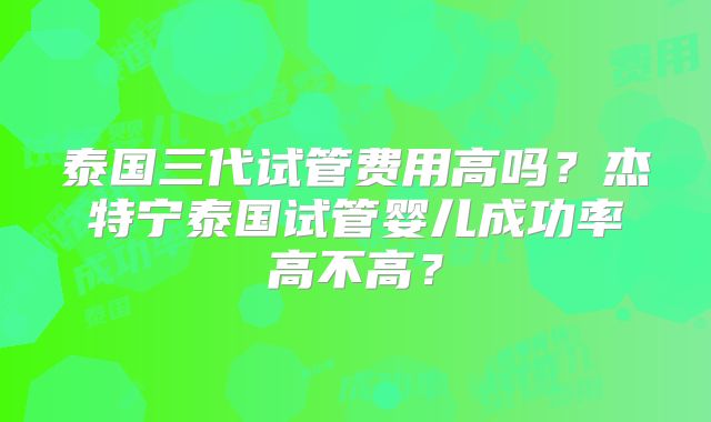 泰国三代试管费用高吗？杰特宁泰国试管婴儿成功率高不高？