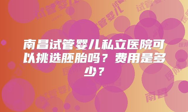 南昌试管婴儿私立医院可以挑选胚胎吗？费用是多少？